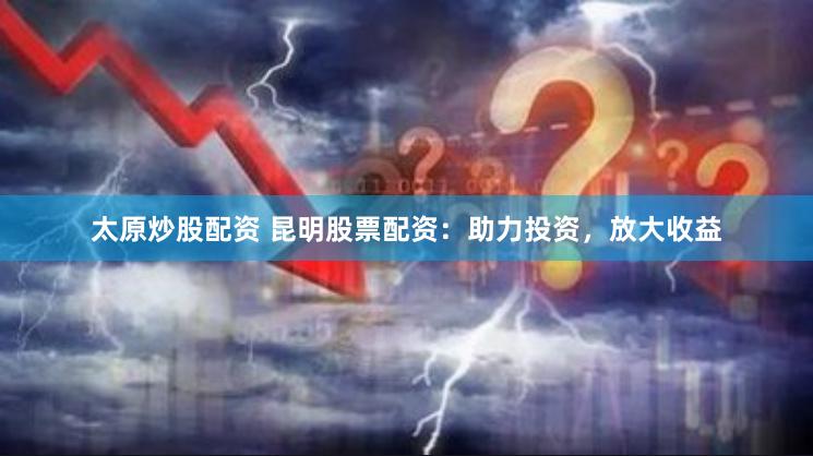 太原炒股配资 昆明股票配资：助力投资，放大收益