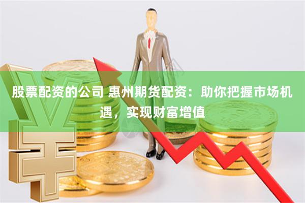 股票配资的公司 惠州期货配资：助你把握市场机遇，实现财富增值