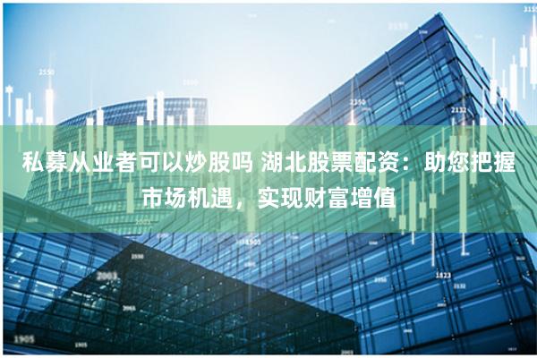 私募从业者可以炒股吗 湖北股票配资：助您把握市场机遇，实现财富增值