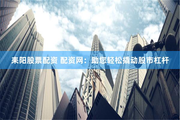 耒阳股票配资 配资网：助您轻松撬动股市杠杆