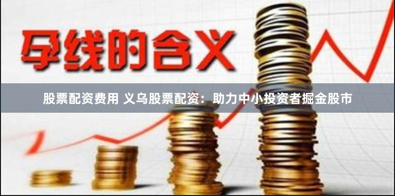 股票配资费用 义乌股票配资：助力中小投资者掘金股市